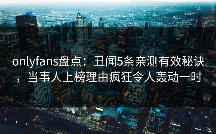 onlyfans盘点：丑闻5条亲测有效秘诀，当事人上榜理由疯狂令人轰动一时