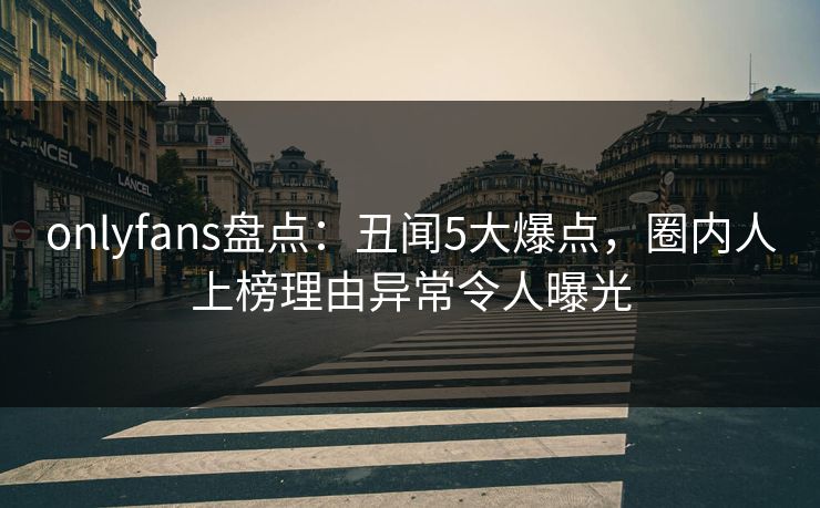 onlyfans盘点：丑闻5大爆点，圈内人上榜理由异常令人曝光