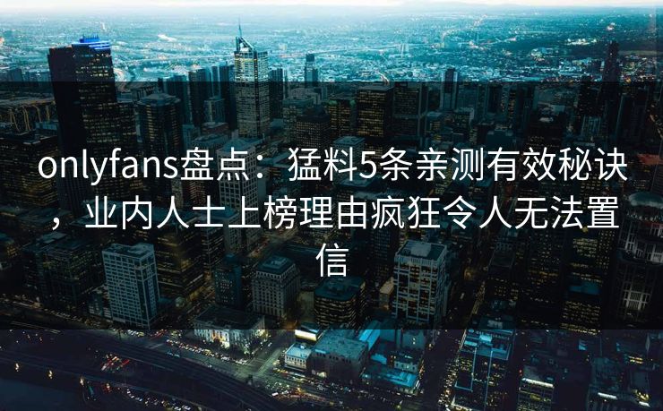 onlyfans盘点：猛料5条亲测有效秘诀，业内人士上榜理由疯狂令人无法置信