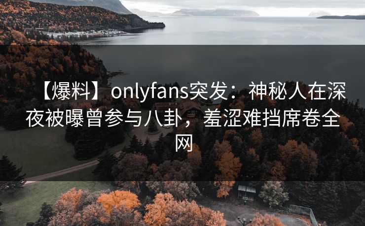 【爆料】onlyfans突发：神秘人在深夜被曝曾参与八卦，羞涩难挡席卷全网