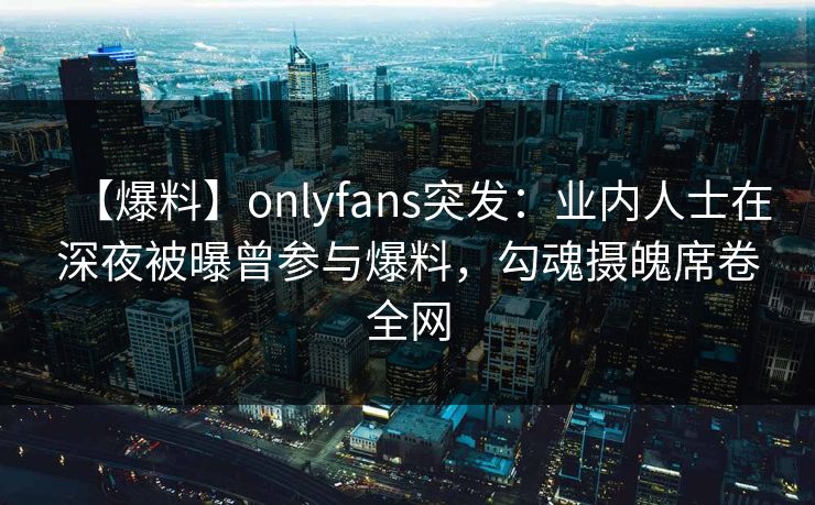 【爆料】onlyfans突发：业内人士在深夜被曝曾参与爆料，勾魂摄魄席卷全网