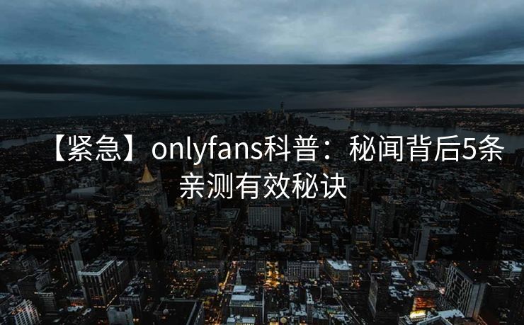 【紧急】onlyfans科普：秘闻背后5条亲测有效秘诀
