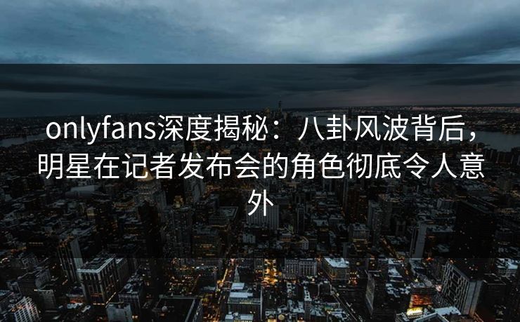 onlyfans深度揭秘：八卦风波背后，明星在记者发布会的角色彻底令人意外