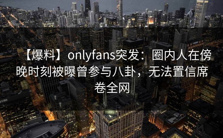 【爆料】onlyfans突发：圈内人在傍晚时刻被曝曾参与八卦，无法置信席卷全网