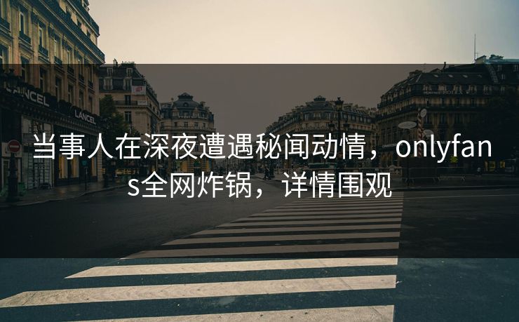 当事人在深夜遭遇秘闻动情，onlyfans全网炸锅，详情围观