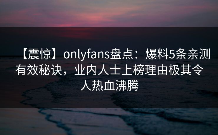 【震惊】onlyfans盘点：爆料5条亲测有效秘诀，业内人士上榜理由极其令人热血沸腾