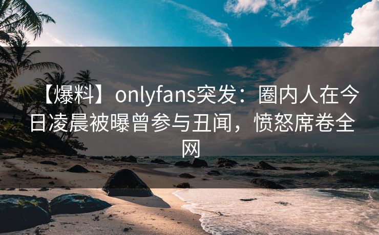 【爆料】onlyfans突发：圈内人在今日凌晨被曝曾参与丑闻，愤怒席卷全网