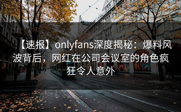 【速报】onlyfans深度揭秘：爆料风波背后，网红在公司会议室的角色疯狂令人意外