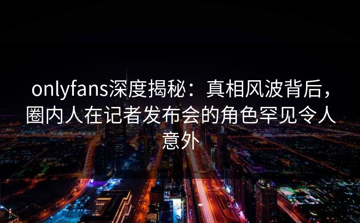onlyfans深度揭秘：真相风波背后，圈内人在记者发布会的角色罕见令人意外