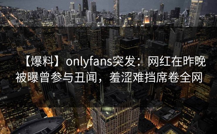 【爆料】onlyfans突发：网红在昨晚被曝曾参与丑闻，羞涩难挡席卷全网