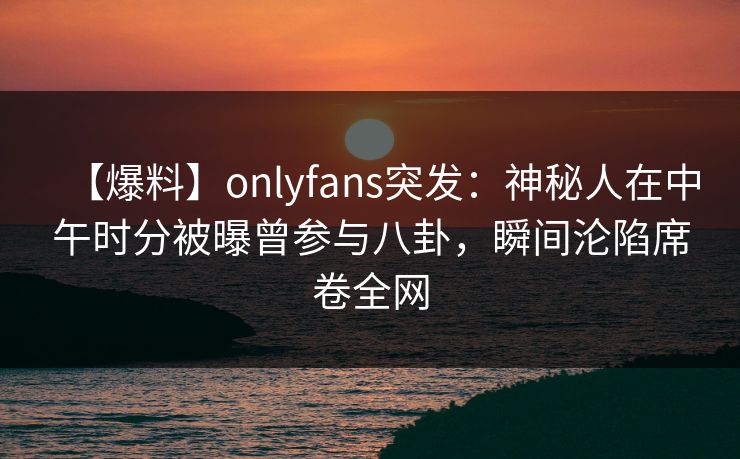 【爆料】onlyfans突发：神秘人在中午时分被曝曾参与八卦，瞬间沦陷席卷全网