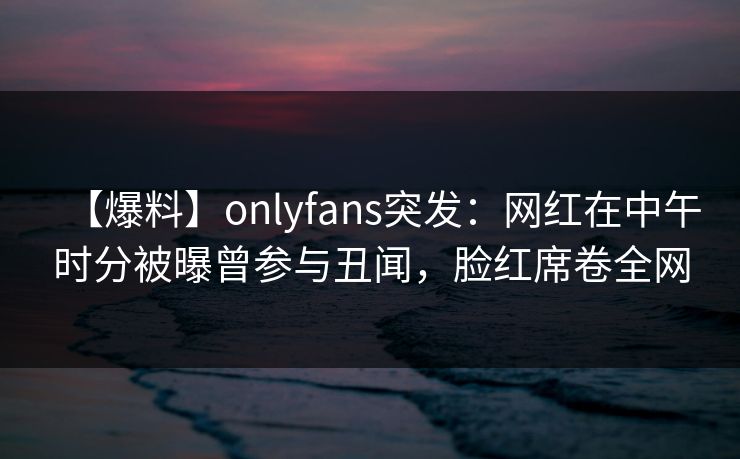 【爆料】onlyfans突发：网红在中午时分被曝曾参与丑闻，脸红席卷全网