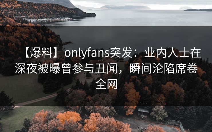 【爆料】onlyfans突发：业内人士在深夜被曝曾参与丑闻，瞬间沦陷席卷全网