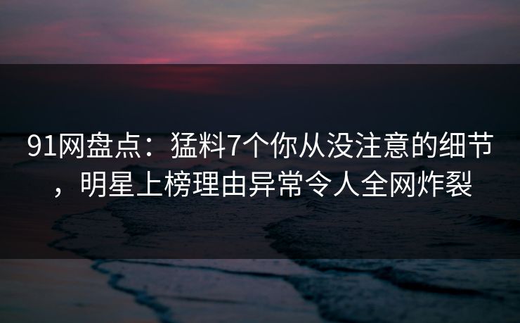 91网盘点：猛料7个你从没注意的细节，明星上榜理由异常令人全网炸裂