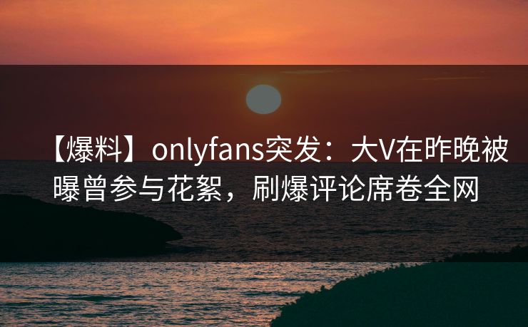 【爆料】onlyfans突发:大V在昨晚被曝曾参与花絮,刷爆评论席卷全网