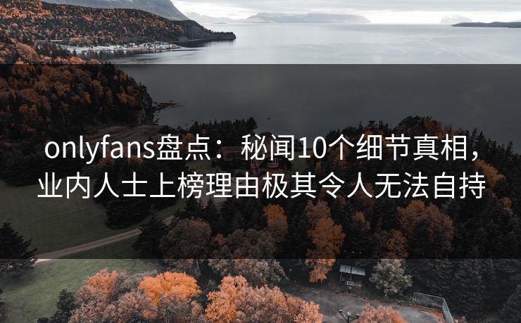onlyfans盘点：秘闻10个细节真相，业内人士上榜理由极其令人无法自持