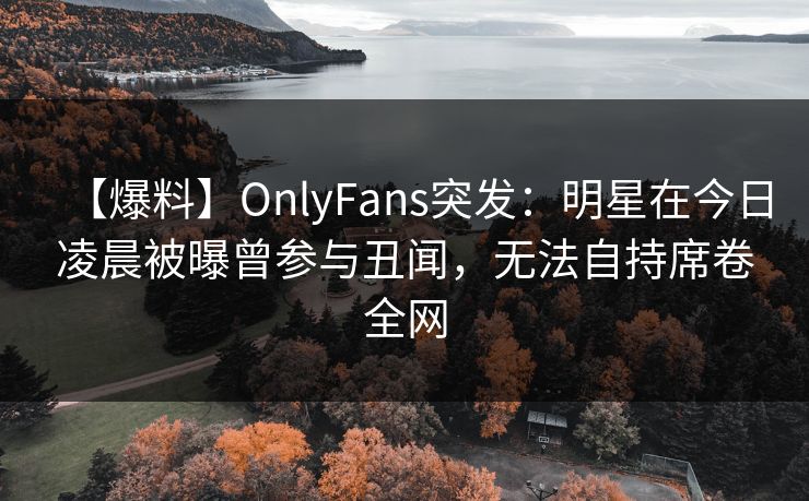 【爆料】OnlyFans突发：明星在今日凌晨被曝曾参与丑闻，无法自持席卷全网