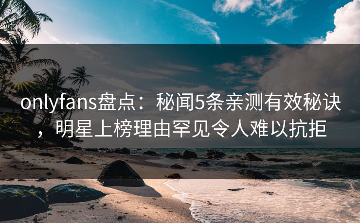 onlyfans盘点：秘闻5条亲测有效秘诀，明星上榜理由罕见令人难以抗拒