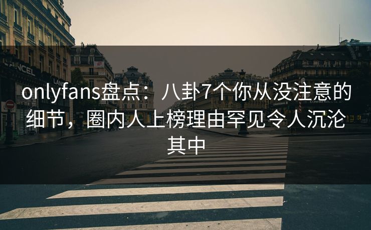 onlyfans盘点:八卦7个你从没注意的细节,圈内人上榜理由罕见令人沉沦其中