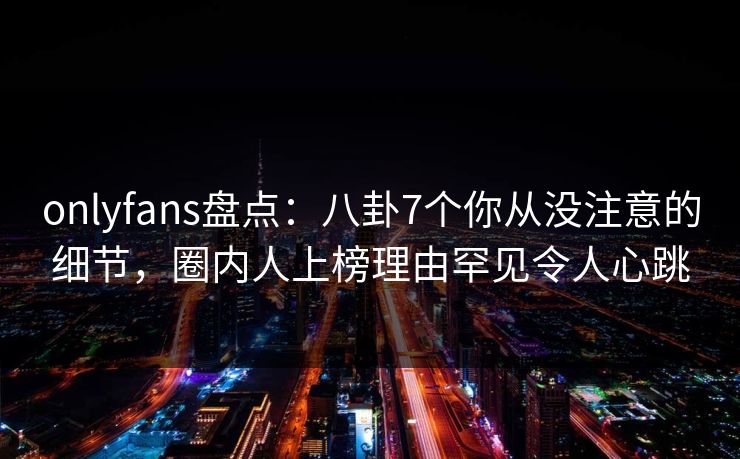 onlyfans盘点：八卦7个你从没注意的细节，圈内人上榜理由罕见令人心跳
