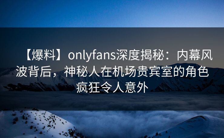 【爆料】onlyfans深度揭秘:内幕风波背后,神秘人在机场贵宾室的角色疯狂令人意外