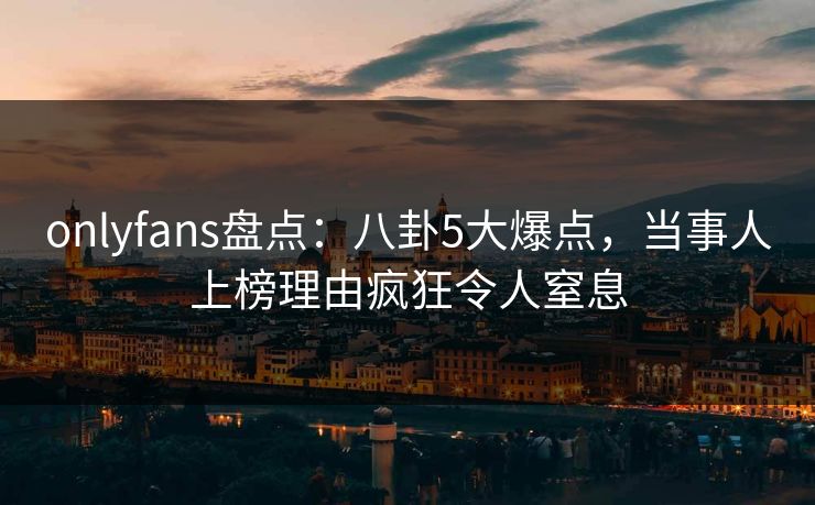 onlyfans盘点：八卦5大爆点，当事人上榜理由疯狂令人窒息