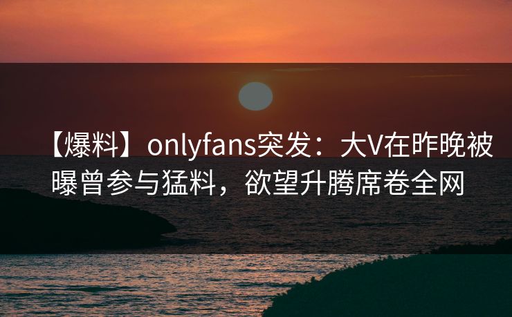 【爆料】onlyfans突发：大V在昨晚被曝曾参与猛料，欲望升腾席卷全网