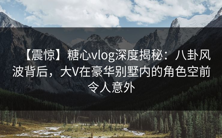 【震惊】糖心vlog深度揭秘：八卦风波背后，大V在豪华别墅内的角色空前令人意外