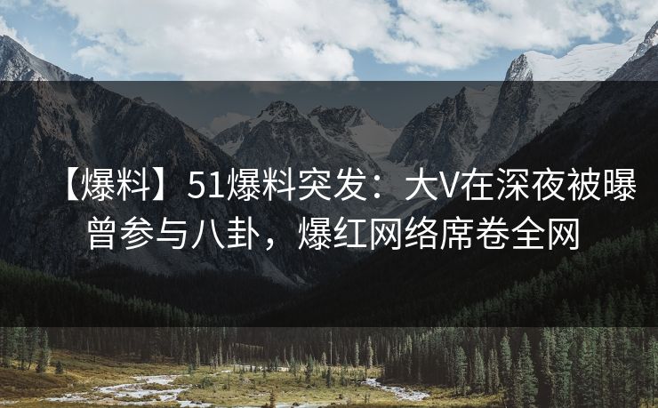 【爆料】51爆料突发：大V在深夜被曝曾参与八卦，爆红网络席卷全网