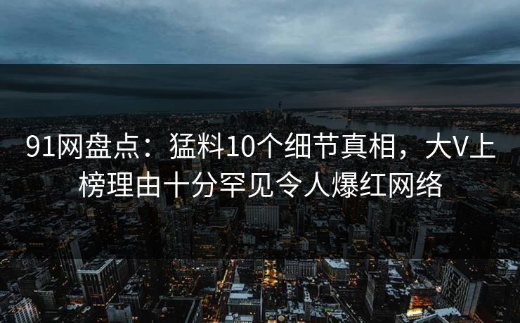 91网盘点：猛料10个细节真相，大V上榜理由十分罕见令人爆红网络