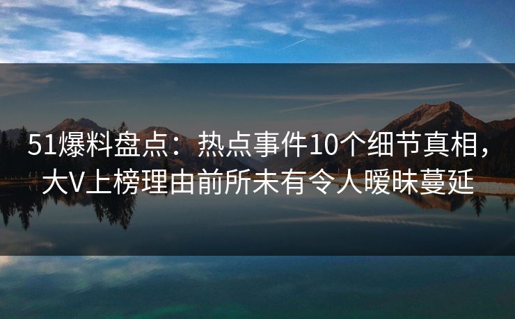 51爆料盘点：热点事件10个细节真相，大V上榜理由前所未有令人暧昧蔓延