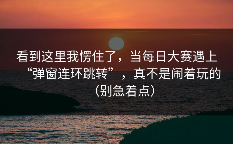 看到这里我愣住了，当每日大赛遇上“弹窗连环跳转”，真不是闹着玩的（别急着点）