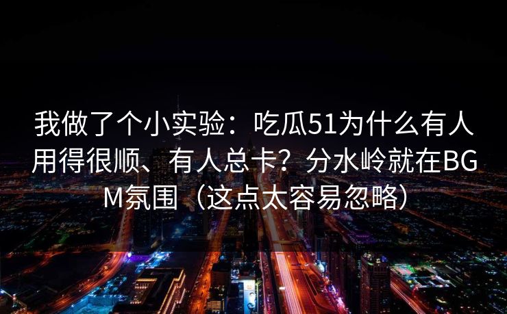 我做了个小实验：吃瓜51为什么有人用得很顺、有人总卡？分水岭就在BGM氛围（这点太容易忽略）