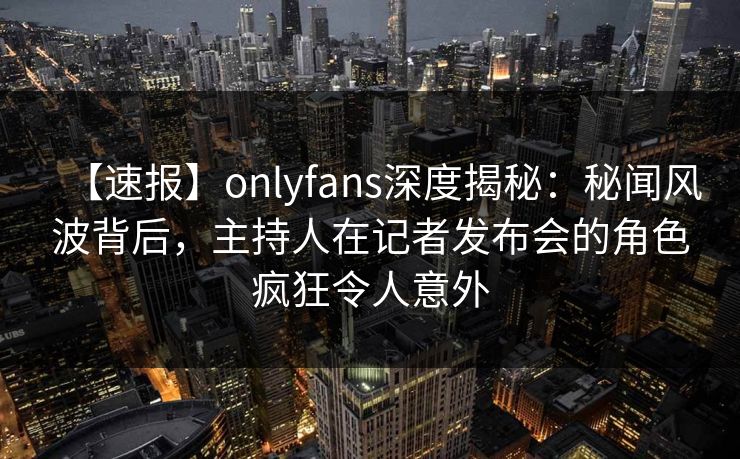 【速报】onlyfans深度揭秘：秘闻风波背后，主持人在记者发布会的角色疯狂令人意外