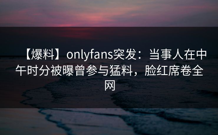 【爆料】onlyfans突发：当事人在中午时分被曝曾参与猛料，脸红席卷全网