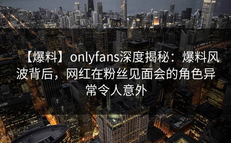 【爆料】onlyfans深度揭秘：爆料风波背后，网红在粉丝见面会的角色异常令人意外