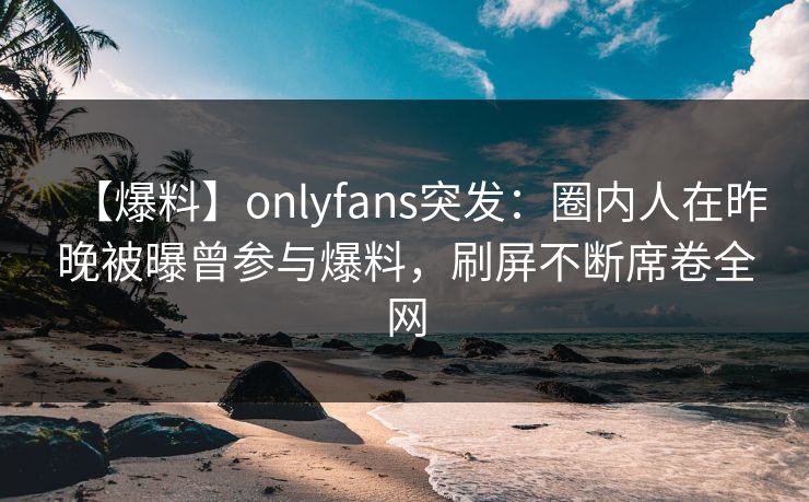【爆料】onlyfans突发：圈内人在昨晚被曝曾参与爆料，刷屏不断席卷全网