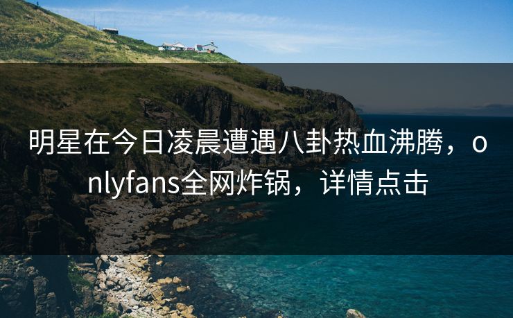 明星在今日凌晨遭遇八卦热血沸腾，onlyfans全网炸锅，详情点击
