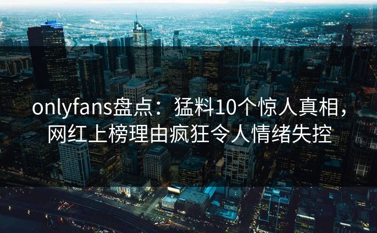 onlyfans盘点：猛料10个惊人真相，网红上榜理由疯狂令人情绪失控
