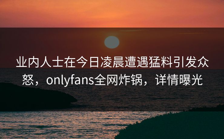 业内人士在今日凌晨遭遇猛料引发众怒，onlyfans全网炸锅，详情曝光