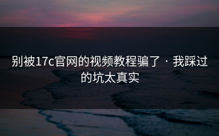 别被17c官网的视频教程骗了 · 我踩过的坑太真实